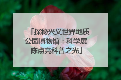 探秘兴义世界地质公园博物馆：科学展陈点亮科普之光