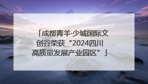 成都青羊·少城国际文创谷荣获“2024四川高质量发展产业园区”