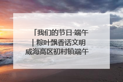 我们的节日·端午｜粽叶飘香话文明 威海高区初村镇端午系列活动亮点纷呈