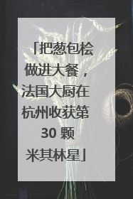 把葱包桧做进大餐，法国大厨在杭州收获第 30 颗米其林星
