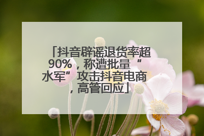 抖音辟谣退货率超90%，称遭批量“水军”攻击抖音电商，高管回应