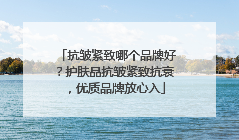 抗皱紧致哪个品牌好？护肤品抗皱紧致抗衰，优质品牌放心入