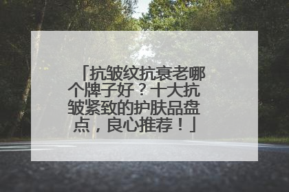 抗皱纹抗衰老哪个牌子好？十大抗皱紧致的护肤品盘点，良心推荐！