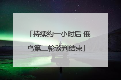 持续约一小时后 俄乌第二轮谈判结束