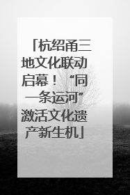 杭绍甬三地文化联动启幕！“同一条运河”激活文化遗产新生机