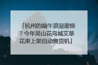 杭州的端午浪漫谁懂？今年吴山花鸟城艾草花束上架自动售货机