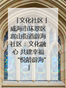 文化社区丨威海市环翠区嵩山街道蔚海社区：文化融心 共建幸福“悦龄蔚海”