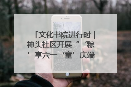 文化书院进行时｜神头社区开展“‘粽’享六一‘童’庆端午”主题系列活动
