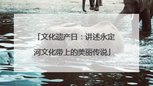 文化遗产日：讲述永定河文化带上的美丽传说