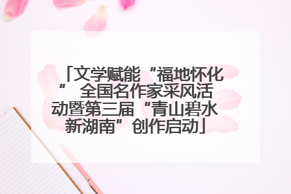 文学赋能“福地怀化” 全国名作家采风活动暨第三届“青山碧水新湖南”创作启动