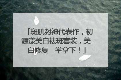 斑肌封神代表作，初源漾美白祛斑套装，美白修复一举拿下！
