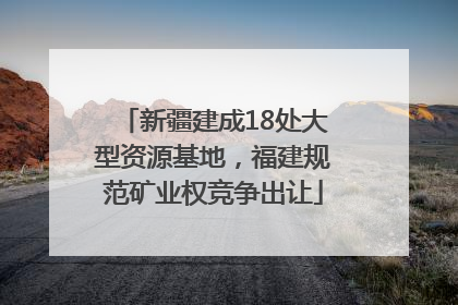 新疆建成18处大型资源基地，福建规范矿业权竞争出让