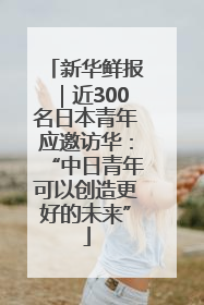 新华鲜报｜近300名日本青年应邀访华：“中日青年可以创造更好的未来”