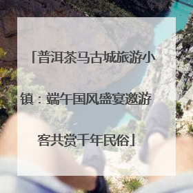 普洱茶马古城旅游小镇：端午国风盛宴邀游客共赏千年民俗