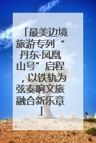 最美边境旅游专列“丹东·凤凰山号”启程，以铁轨为弦奏响文旅融合新乐章