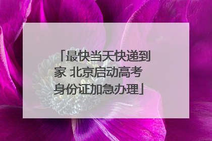 最快当天快递到家 北京启动高考身份证加急办理