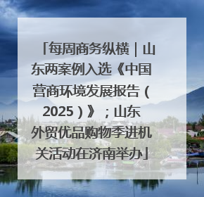 每周商务纵横｜山东两案例入选《中国营商环境发展报告（2025）》；山东外贸优品购物季进机关活动在济南举办