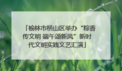 榆林市横山区举办“粽香传文明 端午颂新风”新时代文明实践文艺汇演