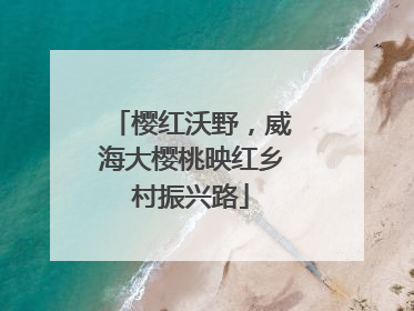 樱红沃野，威海大樱桃映红乡村振兴路