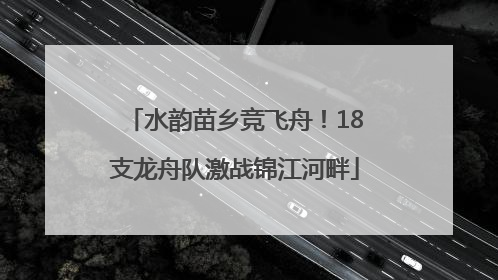 水韵苗乡竞飞舟！18支龙舟队激战锦江河畔