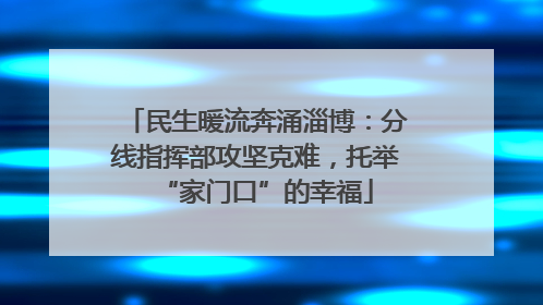 民生暖流奔涌淄博：分线指挥部攻坚克难，托举“家门口”的幸福
