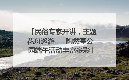 民俗专家开讲，主题花舟巡游……陶然亭公园端午活动丰富多彩