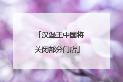 汉堡王中国将关闭部分门店