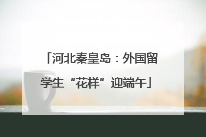 河北秦皇岛：外国留学生“花样”迎端午