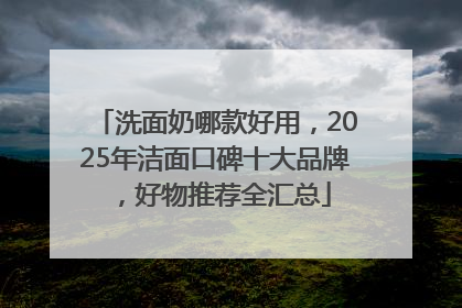 洗面奶哪款好用，2025年洁面口碑十大品牌，好物推荐全汇总