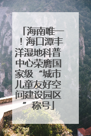 海南唯一！海口潭丰洋湿地科普中心荣膺国家级“城市儿童友好空间建设园区”称号