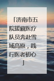 济南市五院援藏医疗队员奔赴雪域高原，践行医者初心