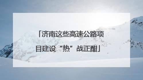 济南这些高速公路项目建设“热”战正酣