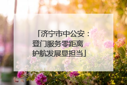 济宁市中公安：登门服务零距离 护航发展显担当