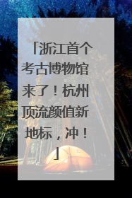 浙江首个考古博物馆来了！杭州顶流颜值新地标，冲！