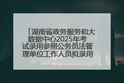 湖南省政务服务和大数据中心2025年考试录用参照公务员法管理单位工作人员拟录用人员名单公示