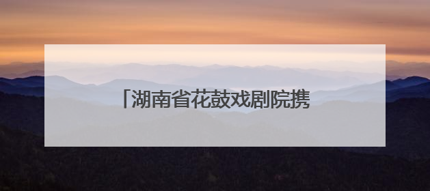 湖南省花鼓戏剧院携《连升三级》亮相全国戏曲（南方片）会演