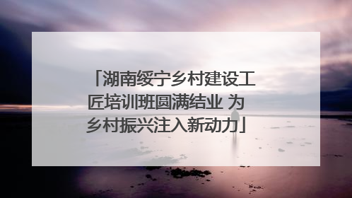 湖南绥宁乡村建设工匠培训班圆满结业 为乡村振兴注入新动力