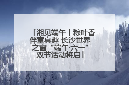 湘见端午丨粽叶香伴童真趣 长沙世界之窗“端午·六一”双节活动将启