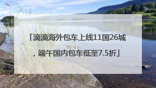 滴滴海外包车上线11国26城，端午国内包车低至7.5折