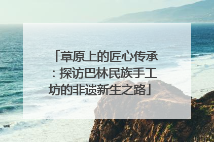 草原上的匠心传承：探访巴林民族手工坊的非遗新生之路