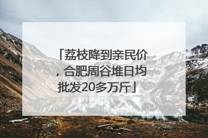 荔枝降到亲民价，合肥周谷堆日均批发20多万斤