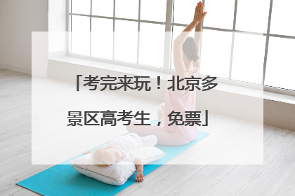 考完来玩！北京多景区高考生，免票