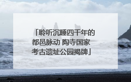 聆听沉睡四千年的都邑脉动 陶寺国家考古遗址公园揭牌