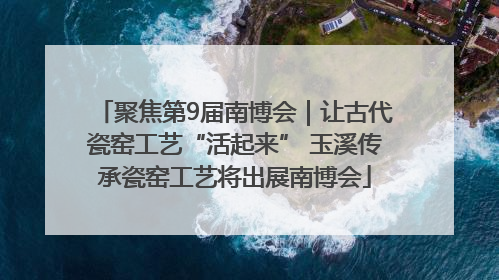 聚焦第9届南博会｜让古代瓷窑工艺“活起来” 玉溪传承瓷窑工艺将出展南博会
