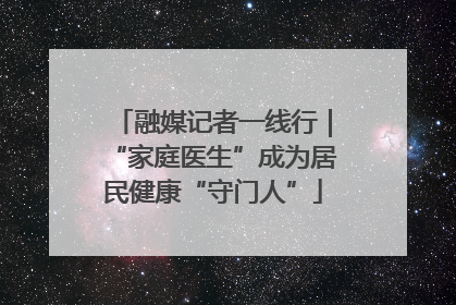 融媒记者一线行｜“家庭医生”成为居民健康“守门人”
