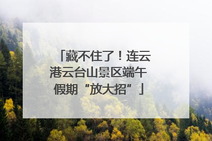 藏不住了！连云港云台山景区端午假期“放大招”