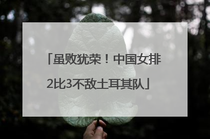 虽败犹荣！中国女排2比3不敌土耳其队