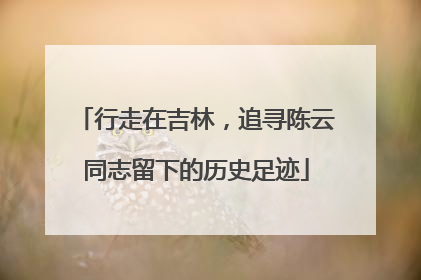 行走在吉林，追寻陈云同志留下的历史足迹