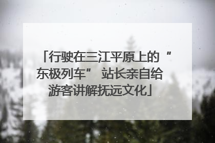 行驶在三江平原上的“东极列车” 站长亲自给游客讲解抚远文化