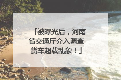 被曝光后，河南省交通厅介入调查货车超载乱象！